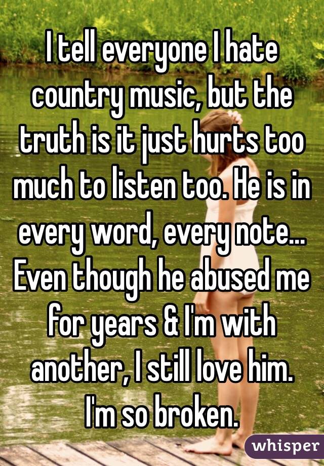 I tell everyone I hate country music, but the truth is it just hurts too much to listen too. He is in every word, every note... Even though he abused me for years & I'm with another, I still love him. 
I'm so broken. 