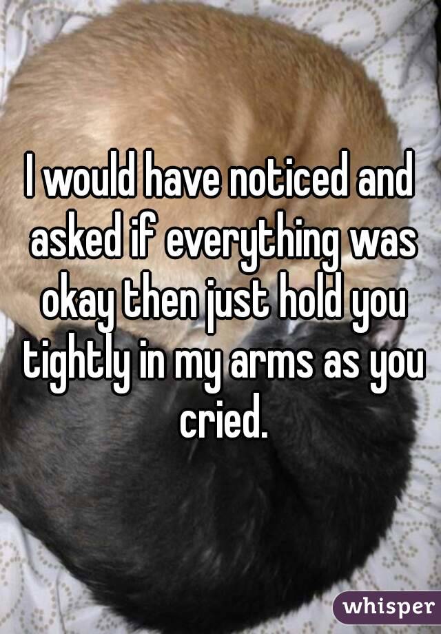 I would have noticed and asked if everything was okay then just hold you tightly in my arms as you cried.
