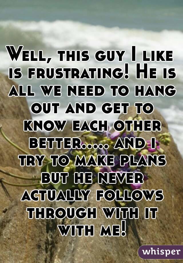 Well, this guy I like is frustrating! He is all we need to hang out and get to know each other better..... and i try to make plans but he never actually follows through with it with me!