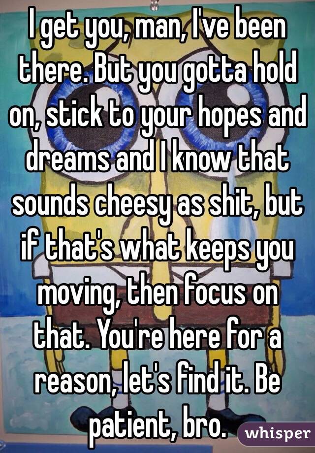 I get you, man, I've been there. But you gotta hold on, stick to your hopes and dreams and I know that sounds cheesy as shit, but if that's what keeps you moving, then focus on that. You're here for a reason, let's find it. Be patient, bro.