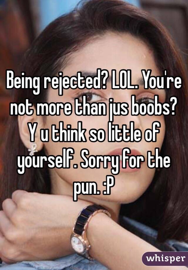 Being rejected? LOL. You're not more than jus boobs? Y u think so little of yourself. Sorry for the pun. :P