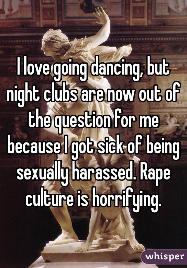 I love going dancing, but night clubs are now out of the question for me because I got sick of being sexually harassed. Rape culture is horrifying. 