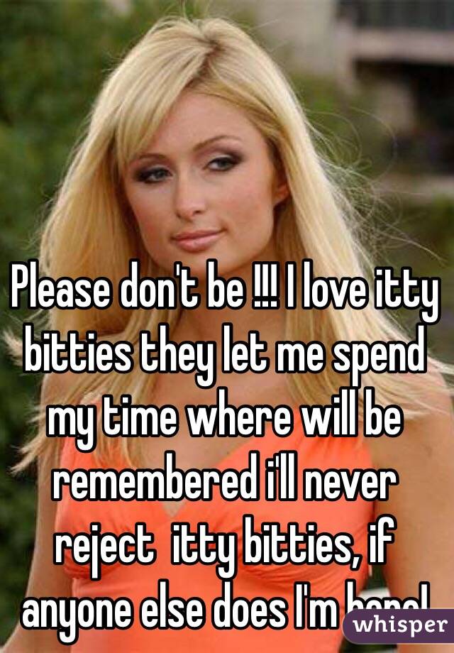 Please don't be !!! I love itty bitties they let me spend my time where will be remembered i'll never reject  itty bitties, if anyone else does I'm here!