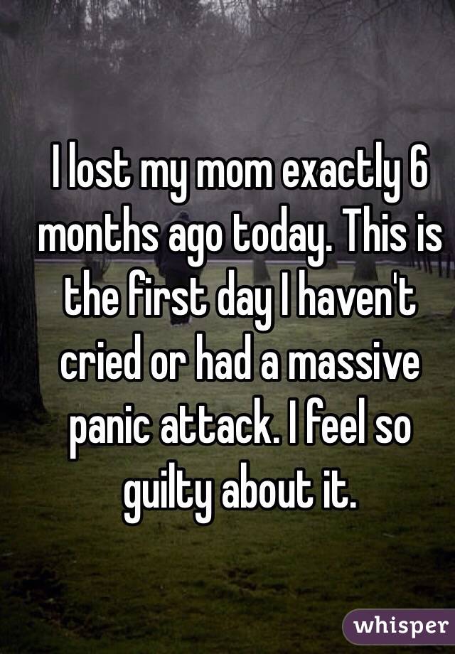 I lost my mom exactly 6 months ago today. This is the first day I haven't cried or had a massive panic attack. I feel so guilty about it. 