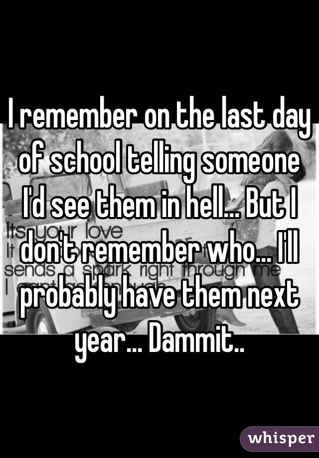 I remember on the last day of school telling someone I'd see them in hell... But I don't remember who... I'll probably have them next year... Dammit..