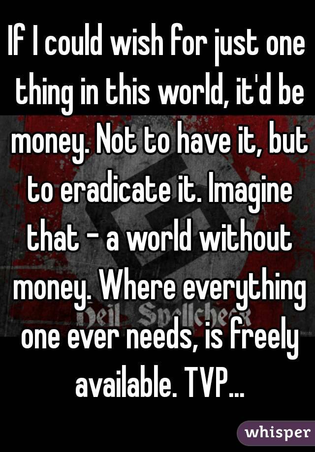 If I could wish for just one thing in this world, it'd be money. Not to have it, but to eradicate it. Imagine that - a world without money. Where everything one ever needs, is freely available. TVP...
