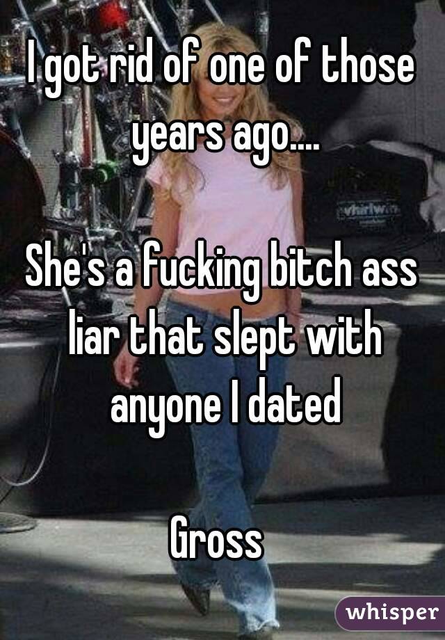I got rid of one of those years ago....

She's a fucking bitch ass liar that slept with anyone I dated

Gross 