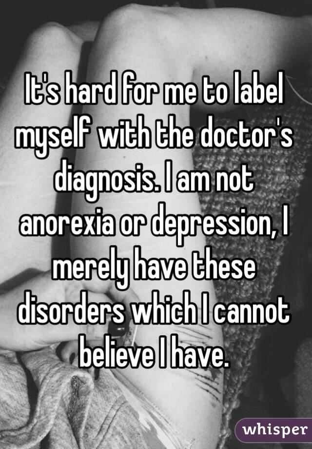 It's hard for me to label myself with the doctor's diagnosis. I am not anorexia or depression, I merely have these disorders which I cannot believe I have. 