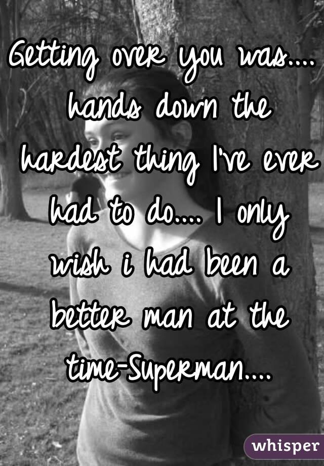 Getting over you was.... hands down the hardest thing I've ever had to do.... I only wish i had been a better man at the time-Superman....