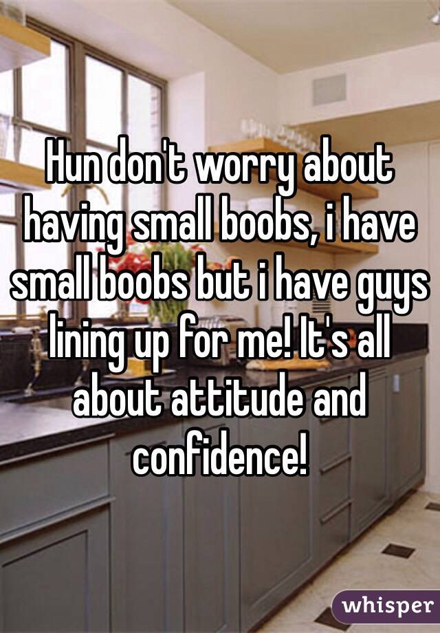 Hun don't worry about having small boobs, i have small boobs but i have guys lining up for me! It's all about attitude and confidence!