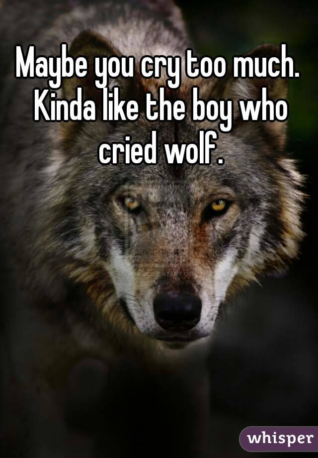 Maybe you cry too much. Kinda like the boy who cried wolf.