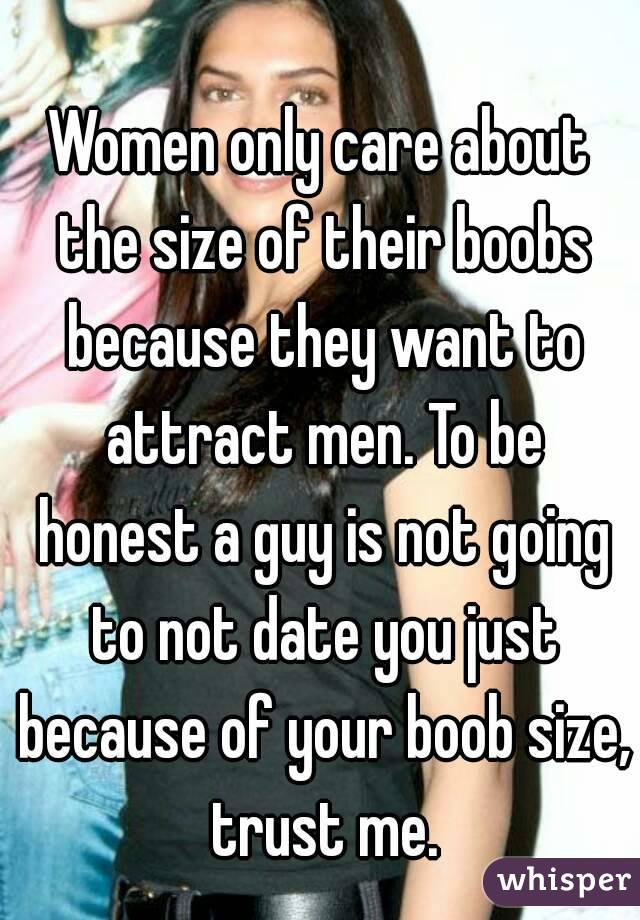 Women only care about the size of their boobs because they want to attract men. To be honest a guy is not going to not date you just because of your boob size, trust me.