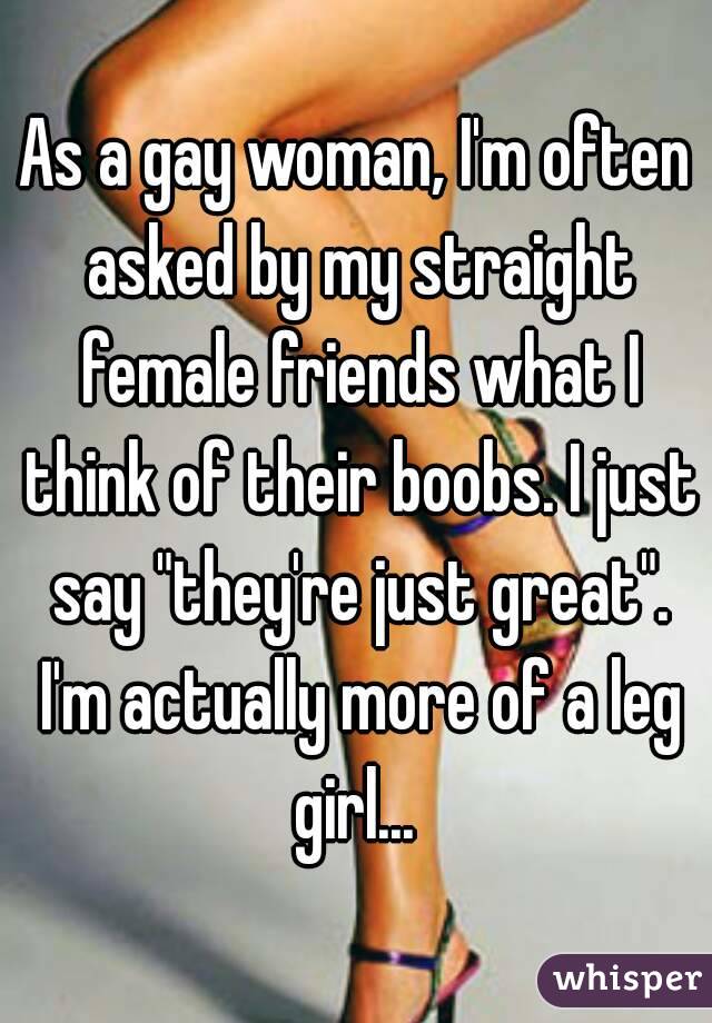 As a gay woman, I'm often asked by my straight female friends what I think of their boobs. I just say "they're just great". I'm actually more of a leg girl... 
