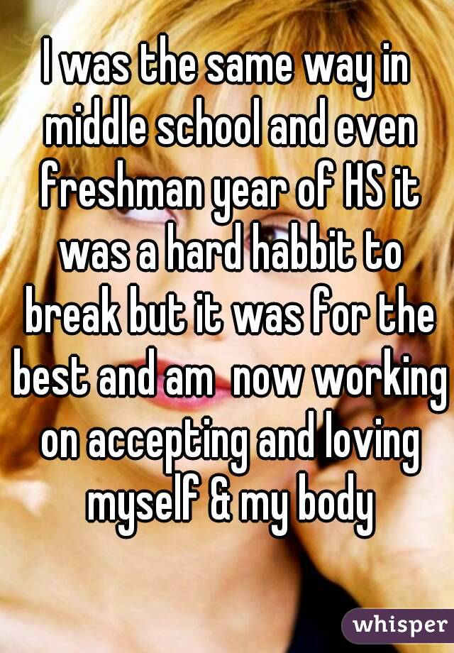 I was the same way in middle school and even freshman year of HS it was a hard habbit to break but it was for the best and am  now working on accepting and loving myself & my body