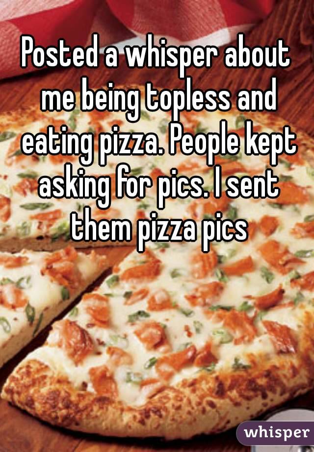Posted a whisper about me being topless and eating pizza. People kept asking for pics. I sent them pizza pics