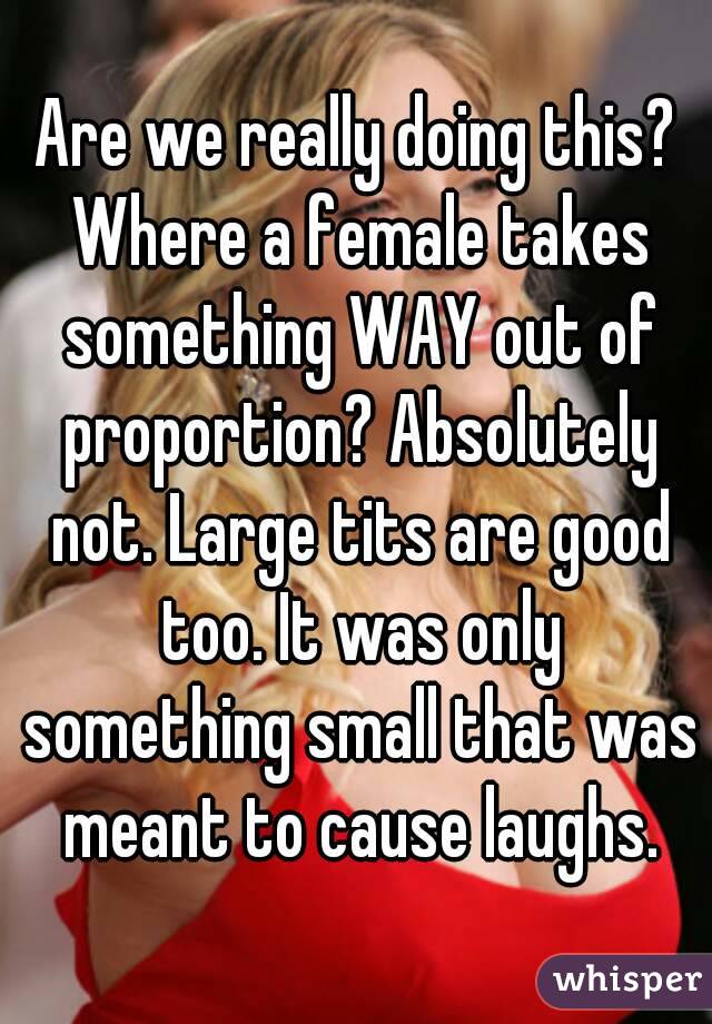 Are we really doing this? Where a female takes something WAY out of proportion? Absolutely not. Large tits are good too. It was only something small that was meant to cause laughs.