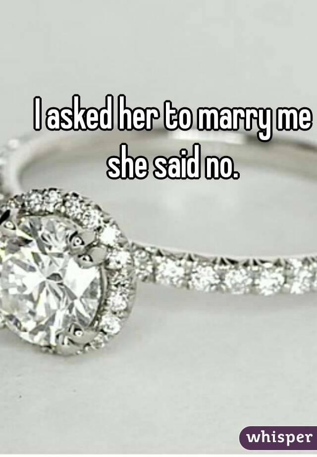 I asked her to marry me she said no. 
