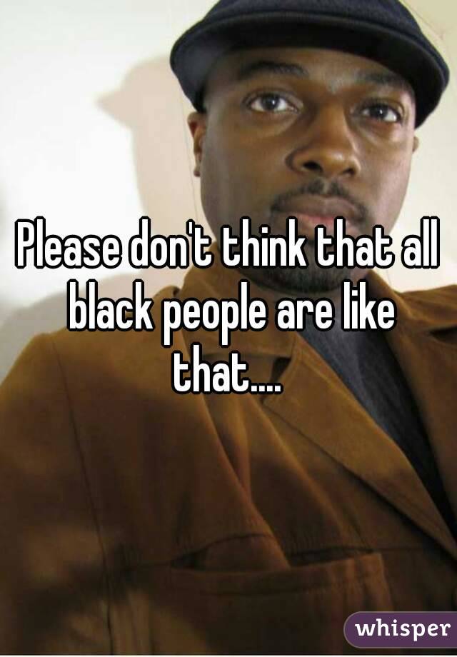Please don't think that all black people are like that.... 