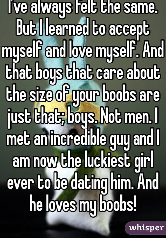 I've always felt the same. But I learned to accept myself and love myself. And that boys that care about the size of your boobs are just that; boys. Not men. I met an incredible guy and I am now the luckiest girl ever to be dating him. And he loves my boobs!