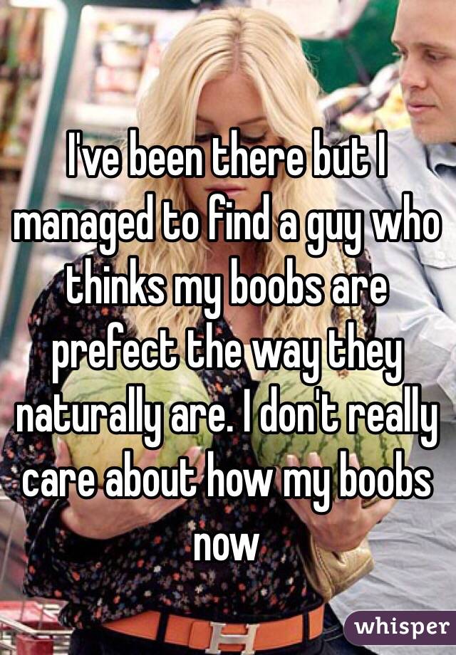 I've been there but I managed to find a guy who thinks my boobs are prefect the way they naturally are. I don't really care about how my boobs now