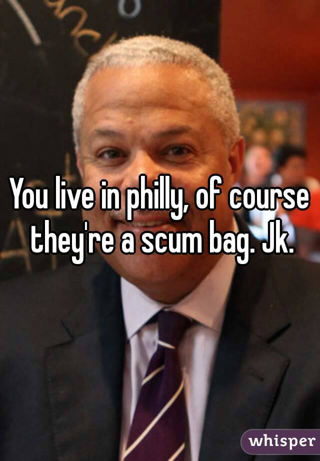 You live in philly, of course they're a scum bag. Jk.