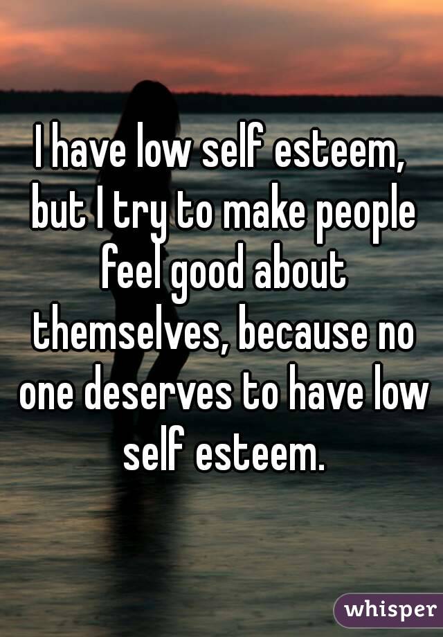I have low self esteem, but I try to make people feel good about themselves, because no one deserves to have low self esteem.