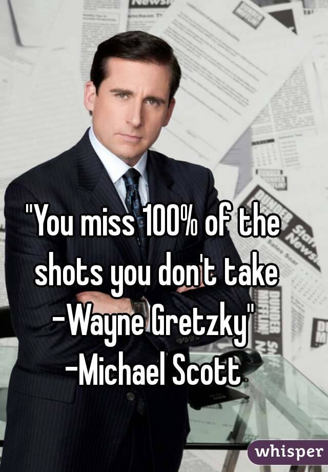 "You miss 100% of the shots you don't take
-Wayne Gretzky"
-Michael Scott