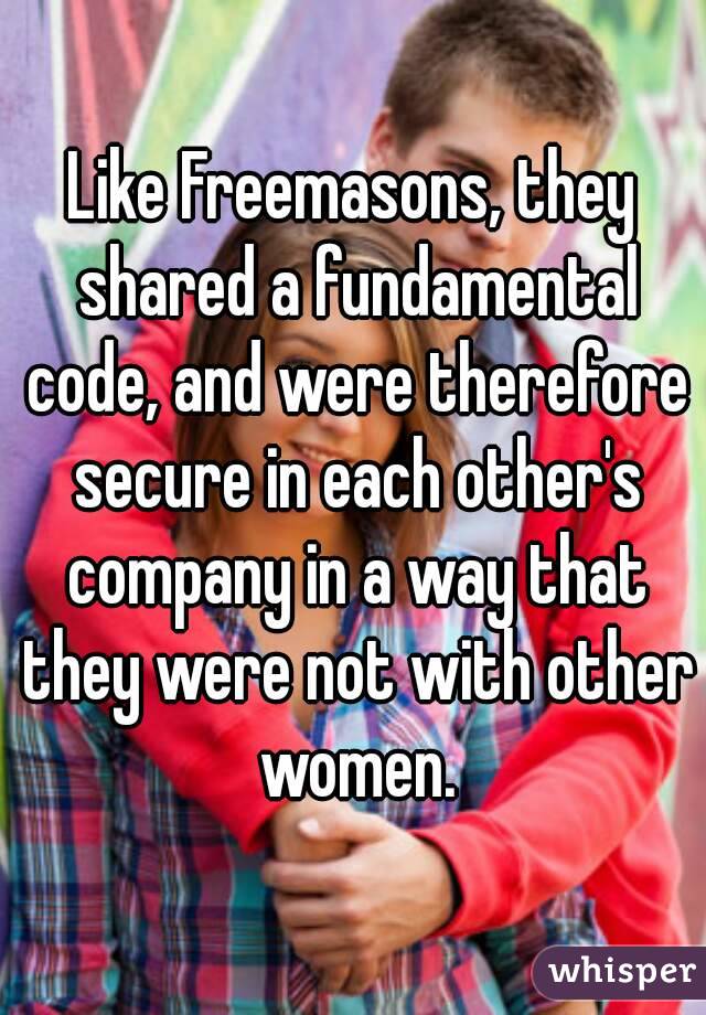 Like Freemasons, they shared a fundamental code, and were therefore secure in each other's company in a way that they were not with other women.