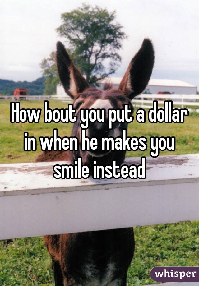 How bout you put a dollar in when he makes you smile instead
