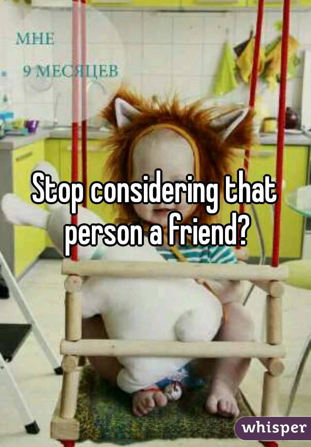 Stop considering that person a friend?