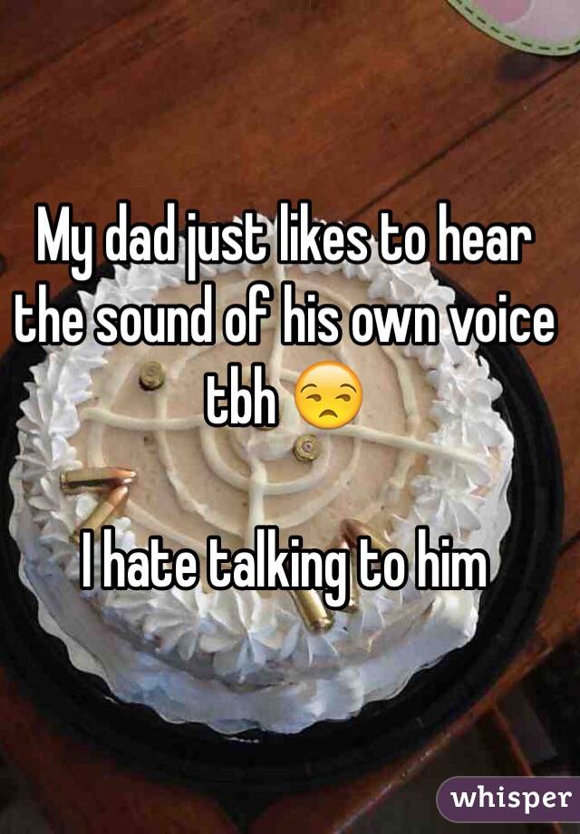 My dad just likes to hear the sound of his own voice tbh 😒

I hate talking to him