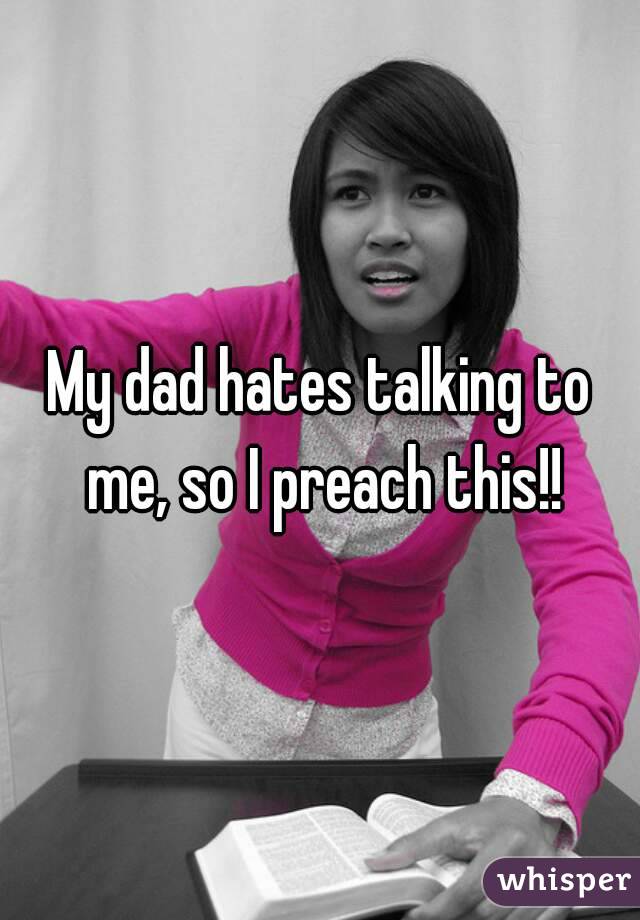 My dad hates talking to me, so I preach this!!