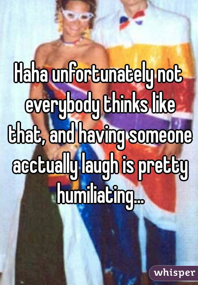 Haha unfortunately not everybody thinks like that, and having someone acctually laugh is pretty humiliating...