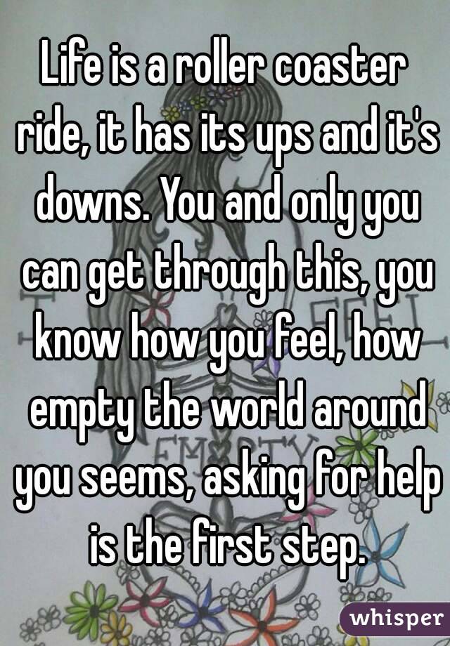 Life is a roller coaster ride, it has its ups and it's downs. You and only you can get through this, you know how you feel, how empty the world around you seems, asking for help is the first step.