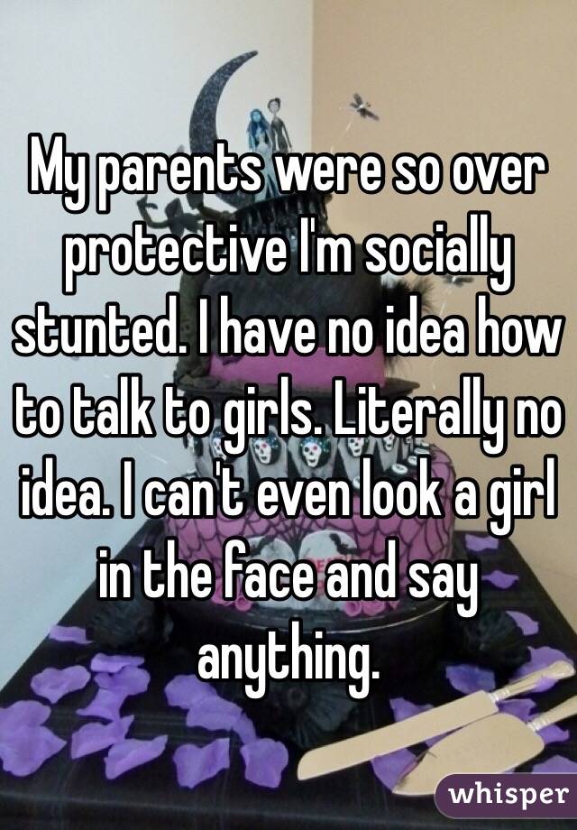 My parents were so over protective I'm socially stunted. I have no idea how to talk to girls. Literally no idea. I can't even look a girl in the face and say anything. 