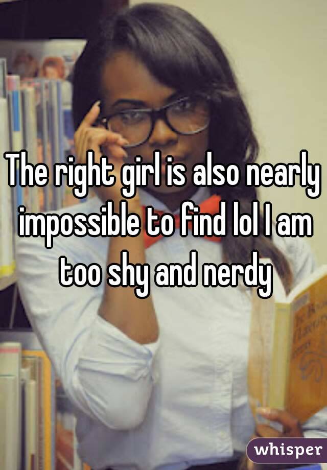 The right girl is also nearly impossible to find lol I am too shy and nerdy