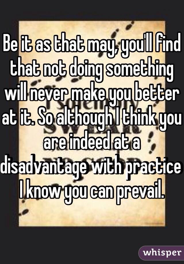 Be it as that may, you'll find that not doing something will never make you better at it. So although I think you are indeed at a disadvantage with practice I know you can prevail.