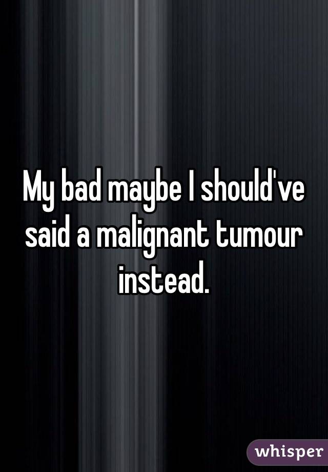 My bad maybe I should've said a malignant tumour instead.