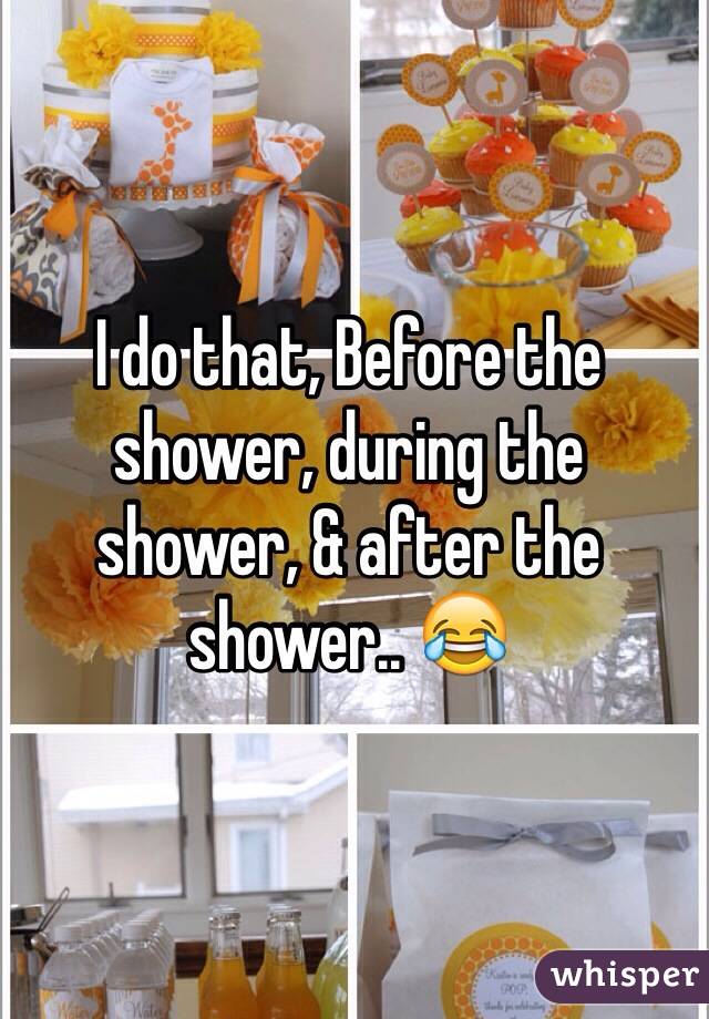 I do that, Before the shower, during the shower, & after the shower.. 😂 