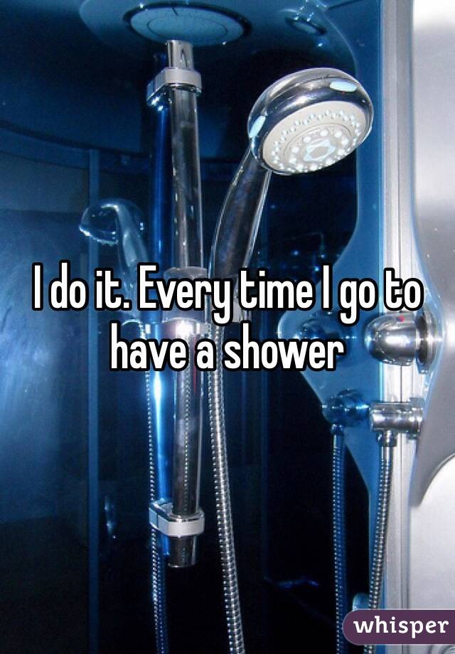 I do it. Every time I go to have a shower