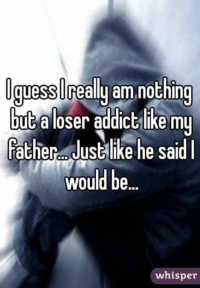 I guess I really am nothing but a loser addict like my father... Just like he said I would be...