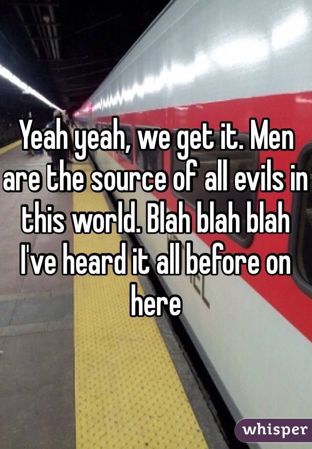 Yeah yeah, we get it. Men are the source of all evils in this world. Blah blah blah I've heard it all before on here