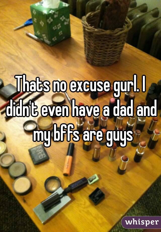 Thats no excuse gurl. I didn't even have a dad and  my bffs are guys