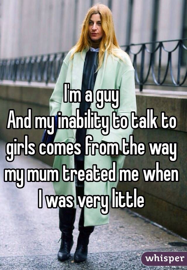 I'm a guy
And my inability to talk to girls comes from the way my mum treated me when I was very little 