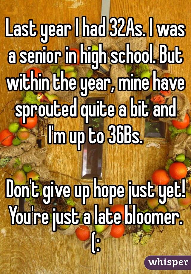 Last year I had 32As. I was a senior in high school. But within the year, mine have sprouted quite a bit and I'm up to 36Bs. 

Don't give up hope just yet! You're just a late bloomer.(: