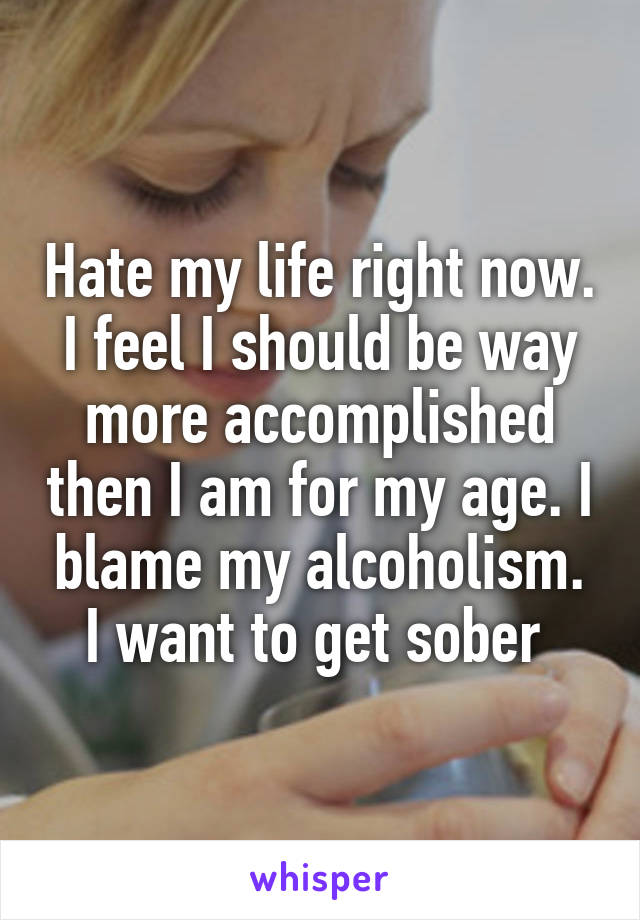Hate my life right now. I feel I should be way more accomplished then I am for my age. I blame my alcoholism. I want to get sober 