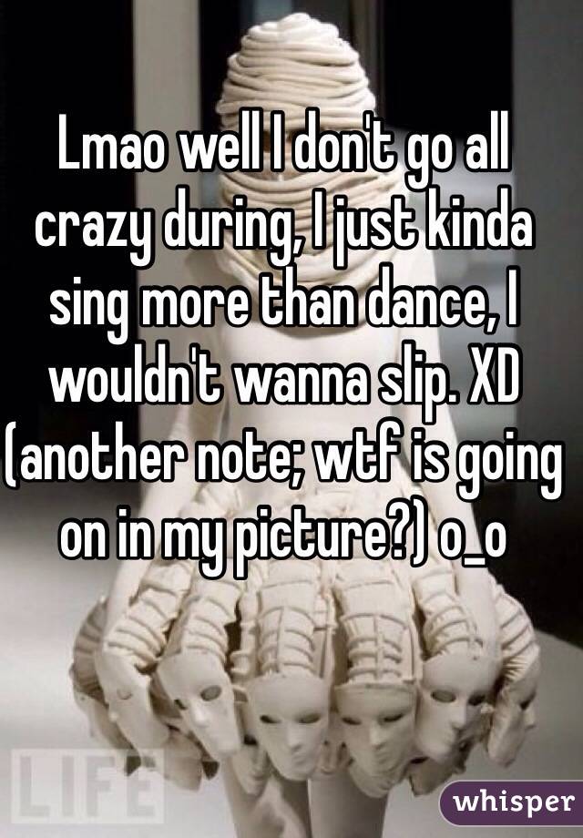 Lmao well I don't go all crazy during, I just kinda sing more than dance, I wouldn't wanna slip. XD (another note; wtf is going on in my picture?) o_o 