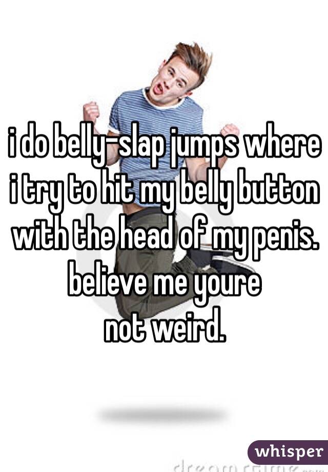 i do belly-slap jumps where i try to hit my belly button with the head of my penis. believe me youre
not weird.