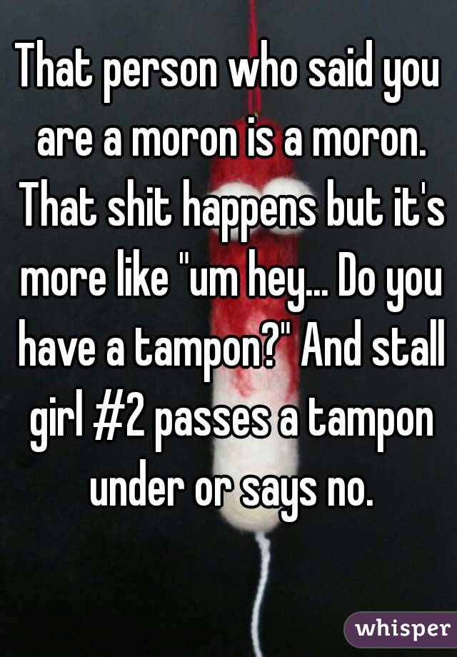 That person who said you are a moron is a moron. That shit happens but it's more like "um hey... Do you have a tampon?" And stall girl #2 passes a tampon under or says no.
