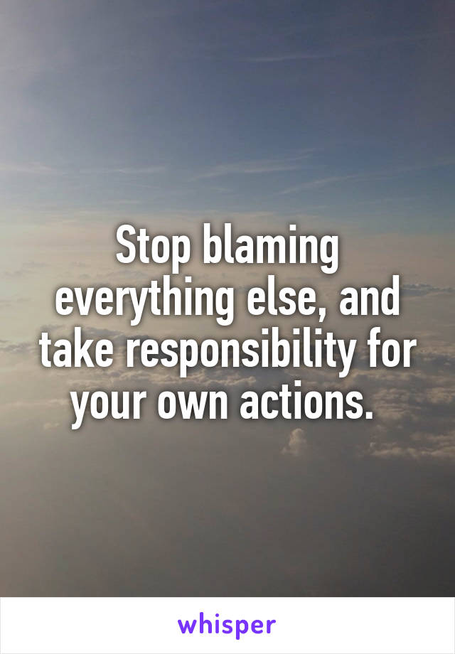 Stop blaming everything else, and take responsibility for your own actions. 